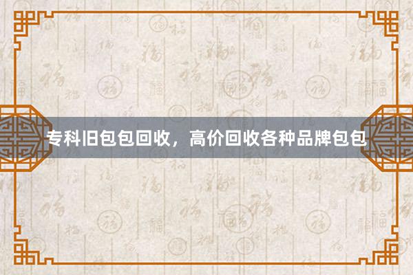 专科旧包包回收，高价回收各种品牌包包